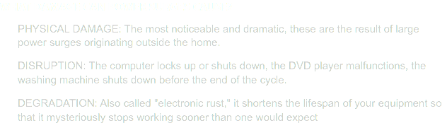 What damage can power surges cause? PHYSICAL DAMAGE: The most noticeable and dramatic, these are the result of large power surges originating outside the home. DISRUPTION: The computer locks up or shuts down, the DVD player malfunctions, the washing machine shuts down before the end of the cycle. DEGRADATION: Also called "electronic rust," it shortens the lifespan of your equipment so that it mysteriously stops working sooner than one would expect